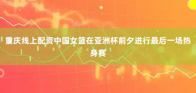 重庆线上配资中国女篮在亚洲杯前夕进行最后一场热身赛