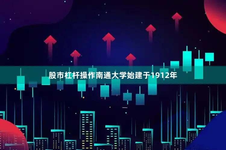 股市杠杆操作南通大学始建于1912年
