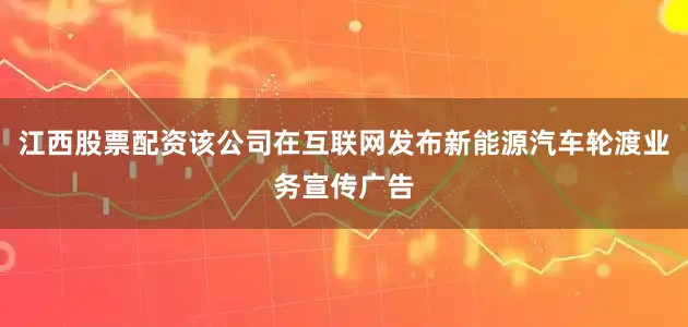 江西股票配资该公司在互联网发布新能源汽车轮渡业务宣传广告