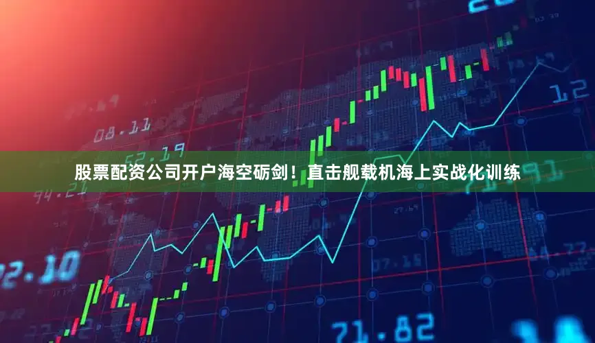 股票配资公司开户海空砺剑！直击舰载机海上实战化训练