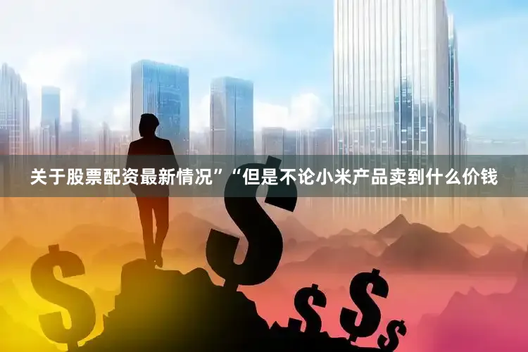 关于股票配资最新情况”　　“但是不论小米产品卖到什么价钱